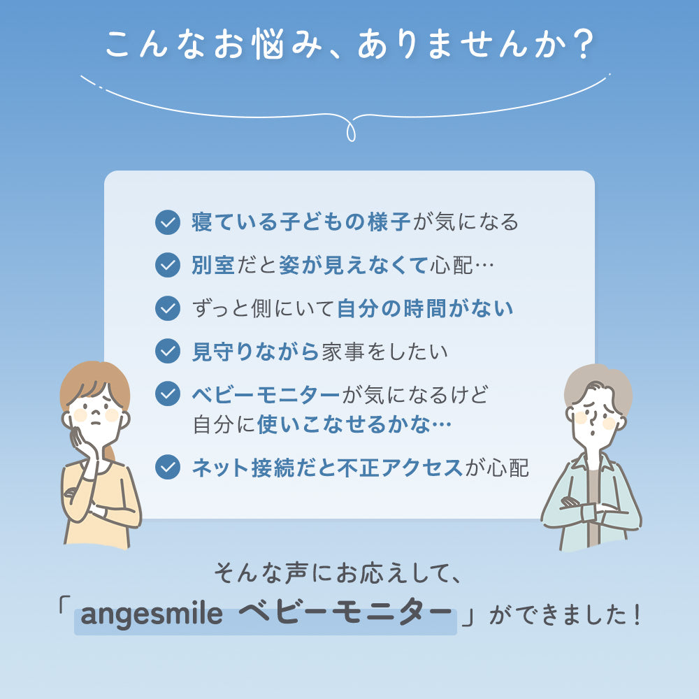 こんなお悩み、ありませんか？ ・寝ている子どもの様子が気になる ・別室だと姿が見えなくて心配… ・ずっと側にいて自分の時間がない ・見守りながら家事をしたい ・ベビーモニターが気になるけど自分に使いこなせるかな… ・ネット接続だと不正アクセスが心配 そんな声にお応えして、「angesmileベビーモニター」ができました！