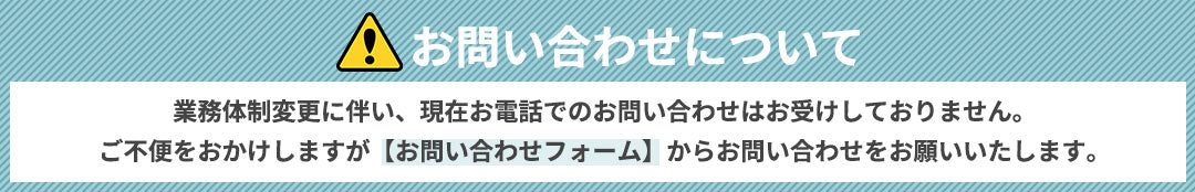 お問い合わせについて　業務体制変更に伴い、現在お電話でのお問い合わせはお受けしておりません。ご不便をおかけしますが【お問い合わせフォーム】からお問い合わせをお願いいたします。